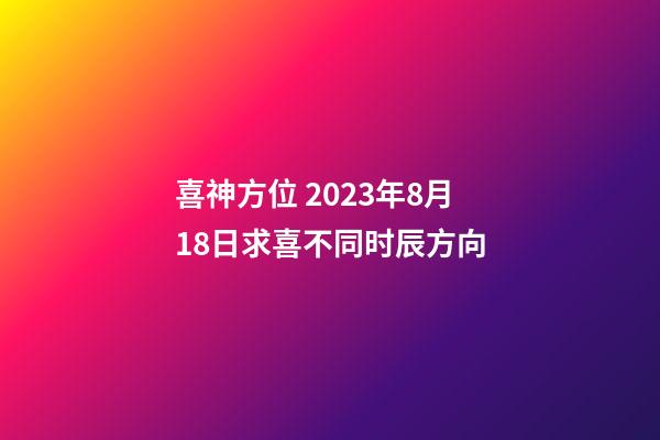 喜神方位 2023年8月18日求喜不同时辰方向